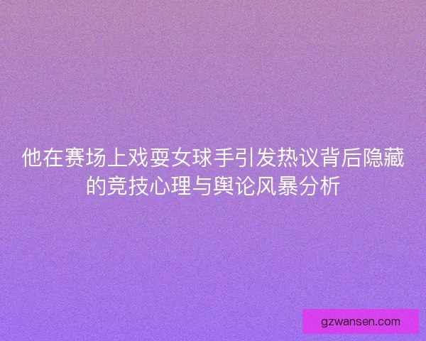 他在赛场上戏耍女球手引发热议背后隐藏的竞技心理与舆论风暴分析