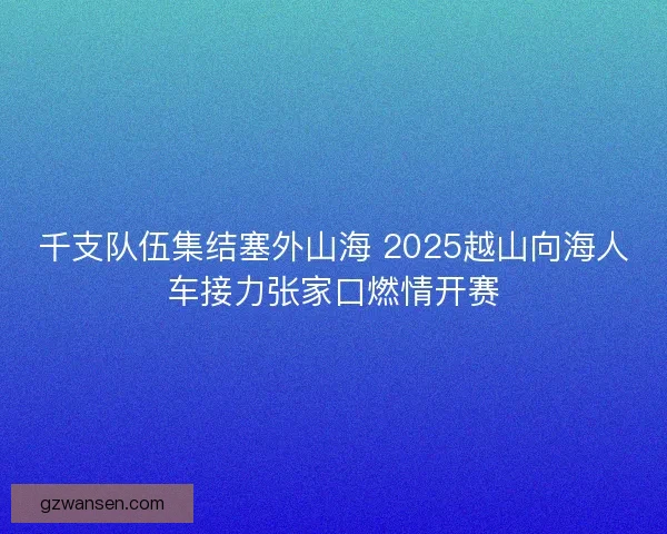 千支队伍集结塞外山海 2025越山向海人车接力张家口燃情开赛