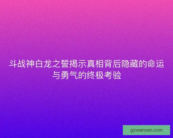斗战神白龙之誓揭示真相背后隐藏的命运与勇气的终极考验