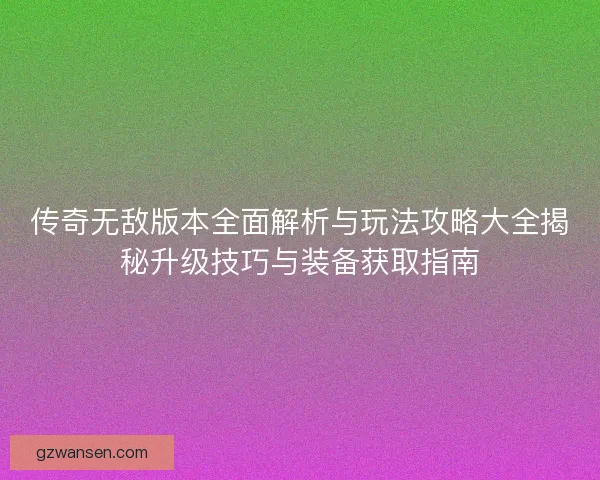 传奇无敌版本全面解析与玩法攻略大全揭秘升级技巧与装备获取指南