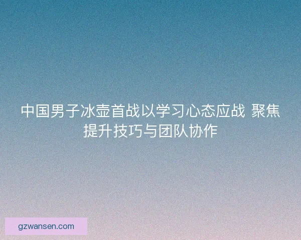 中国男子冰壶首战以学习心态应战 聚焦提升技巧与团队协作