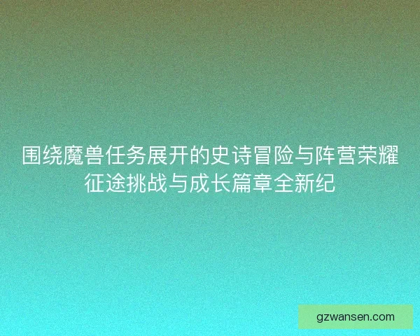 围绕魔兽任务展开的史诗冒险与阵营荣耀征途挑战与成长篇章全新纪