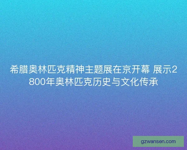 希腊奥林匹克精神主题展在京开幕 展示2800年奥林匹克历史与文化传承