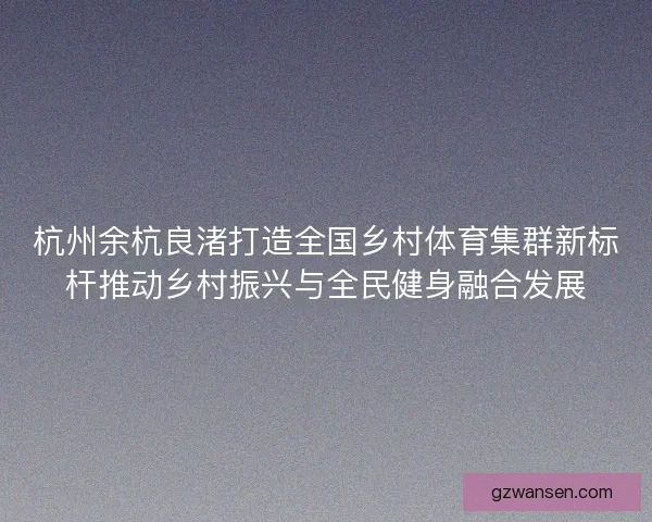 杭州余杭良渚打造全国乡村体育集群新标杆推动乡村振兴与全民健身融合发展